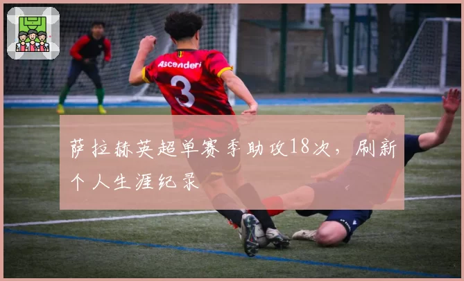 萨拉赫英超单赛季助攻18次，刷新个人生涯纪录