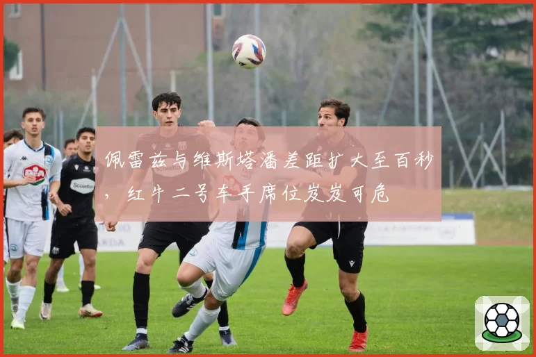 佩雷兹与维斯塔潘差距扩大至百秒，红牛二号车手席位岌岌可危