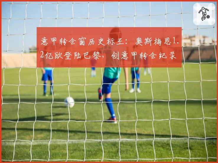 意甲转会窗历史标王：奥斯梅恩1.2亿欧登陆巴黎，创意甲转会纪录