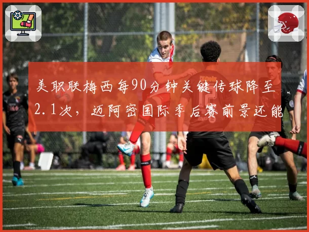 美职联梅西每90分钟关键传球降至2.1次，迈阿密国际季后赛前景还能否指望球王？
