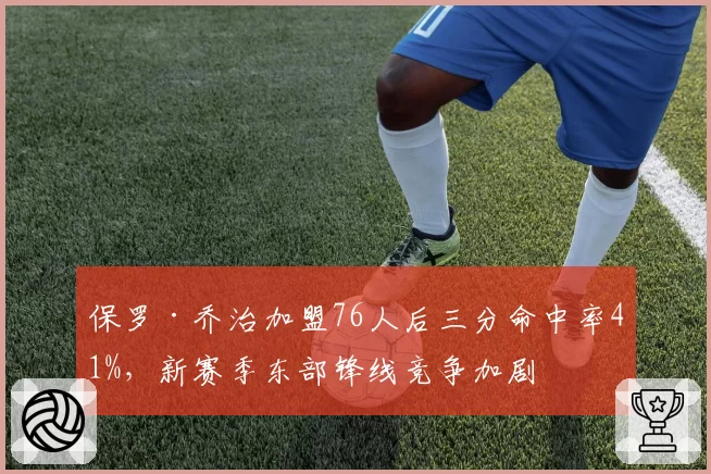 保罗·乔治加盟76人后三分命中率41%，新赛季东部锋线竞争加剧
