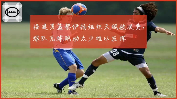 福建男篮黎伊扬组织天赋被浪费，球队无球跑动太少难以发挥