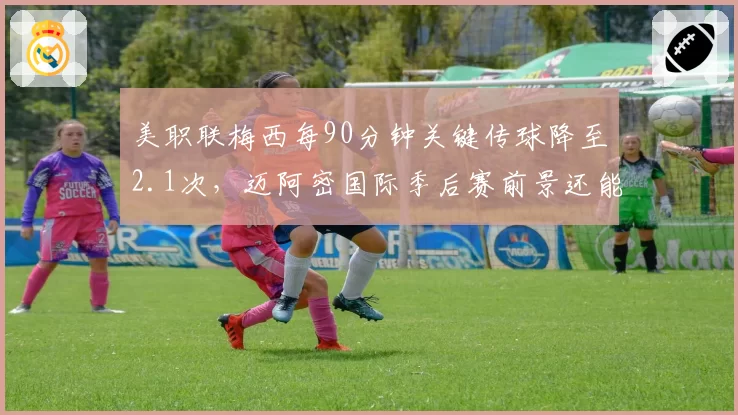 美职联梅西每90分钟关键传球降至2.1次，迈阿密国际季后赛前景还能否指望球王？