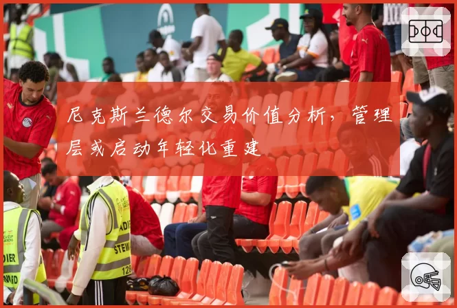 尼克斯兰德尔交易价值分析，管理层或启动年轻化重建