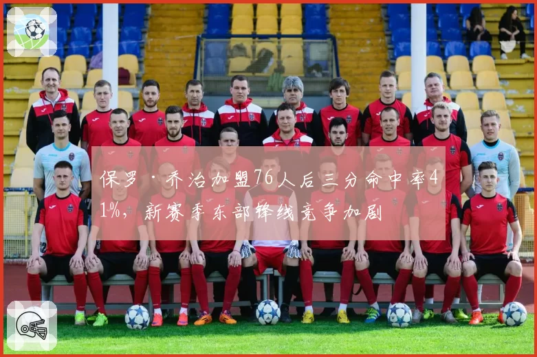 保罗·乔治加盟76人后三分命中率41%，新赛季东部锋线竞争加剧