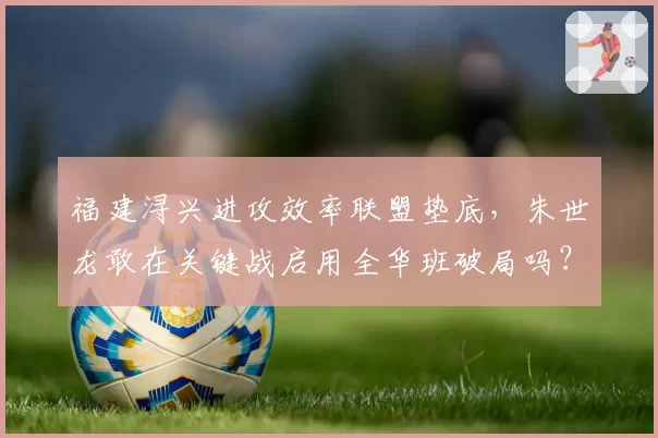 福建浔兴进攻效率联盟垫底，朱世龙敢在关键战启用全华班破局吗？