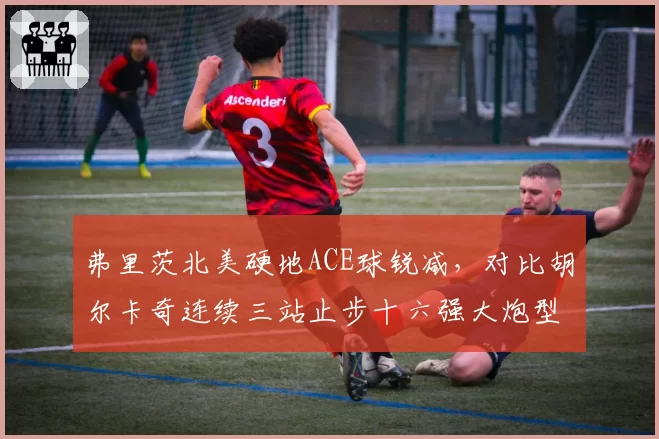弗里茨北美硬地ACE球锐减，对比胡尔卡奇连续三站止步十六强大炮型打法集体遇阻