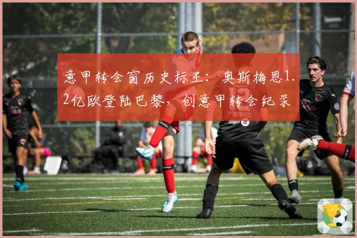 意甲转会窗历史标王：奥斯梅恩1.2亿欧登陆巴黎，创意甲转会纪录