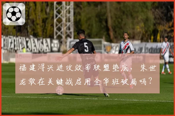 福建浔兴进攻效率联盟垫底,朱世龙敢在关键战启用全华班破局吗?