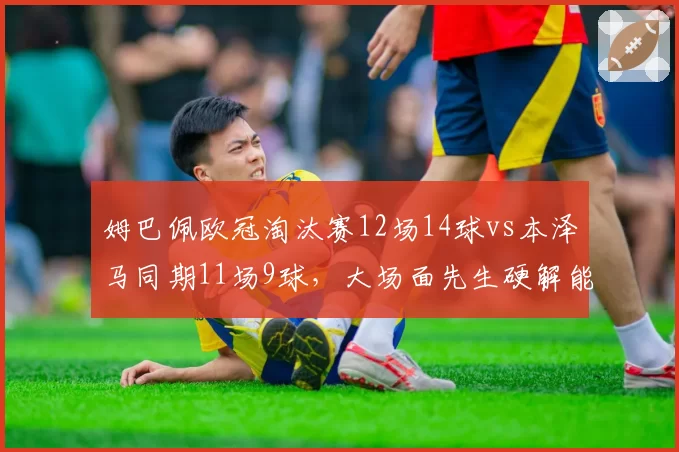 姆巴佩欧冠淘汰赛12场14球vs本泽马同期11场9球，大场面先生硬解能力对比