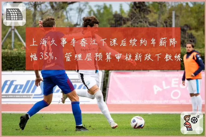 上海久事李春江下课后续约年薪降幅35%，管理层预算审核新政下教练成本控制