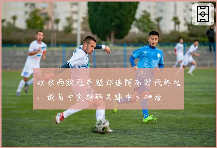切尔西欧冠夺魁却逢阿布时代终结，俄乌冲突撕碎足球中立神话