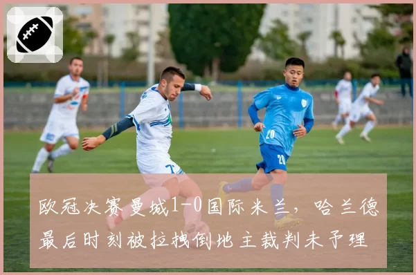 欧冠决赛曼城1-0国际米兰，哈兰德最后时刻被拉拽倒地主裁判未予理睬