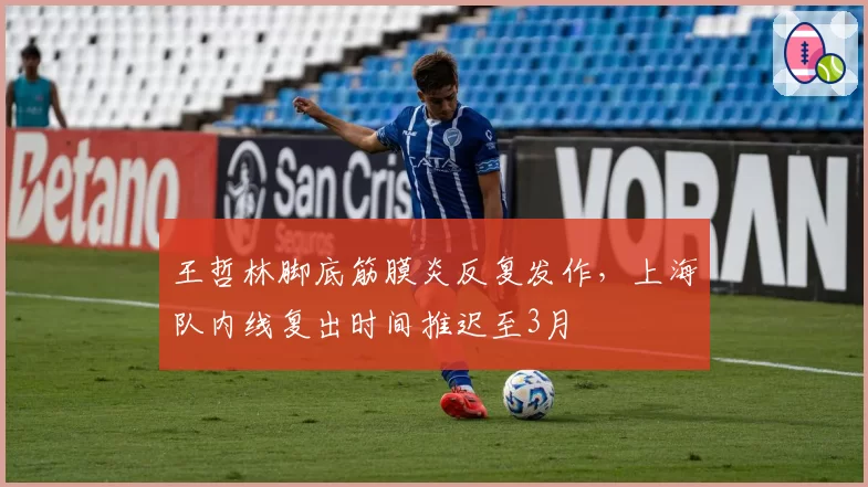 王哲林脚底筋膜炎反复发作，上海队内线复出时间推迟至3月