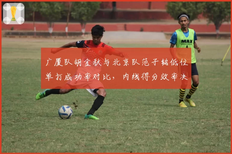 广厦队胡金秋与北京队范子铭低位单打成功率对比,内线得分效率决定球队攻坚能力