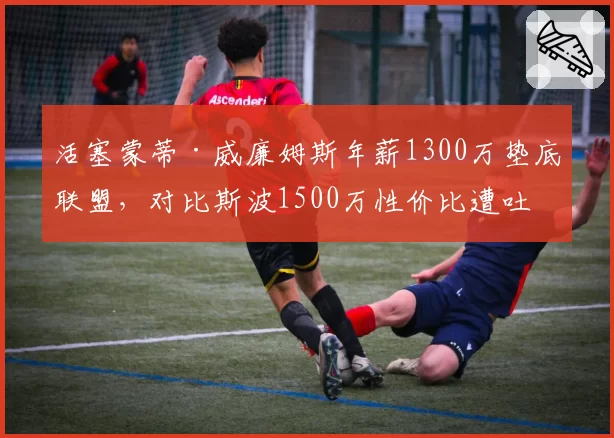 活塞蒙蒂·威廉姆斯年薪1300万垫底联盟，对比斯波1500万性价比遭吐槽