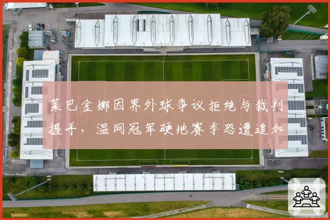莱巴金娜因界外球争议拒绝与裁判握手,温网冠军硬地赛季恐遭追加处罚