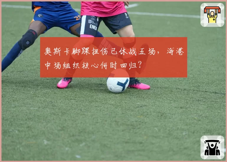奥斯卡脚踝扭伤已休战五场，海港中场组织核心何时回归？