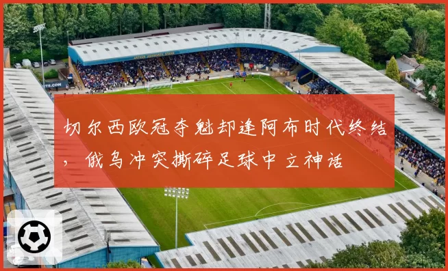 切尔西欧冠夺魁却逢阿布时代终结，俄乌冲突撕碎足球中立神话