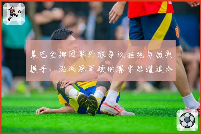 莱巴金娜因界外球争议拒绝与裁判握手，温网冠军硬地赛季恐遭追加处罚