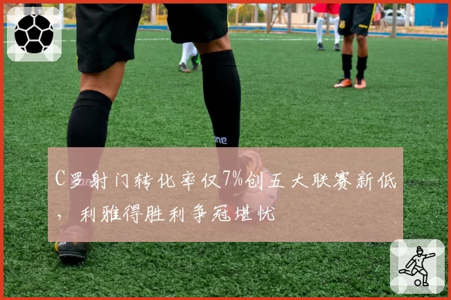 C罗射门转化率仅7%创五大联赛新低，利雅得胜利争冠堪忧