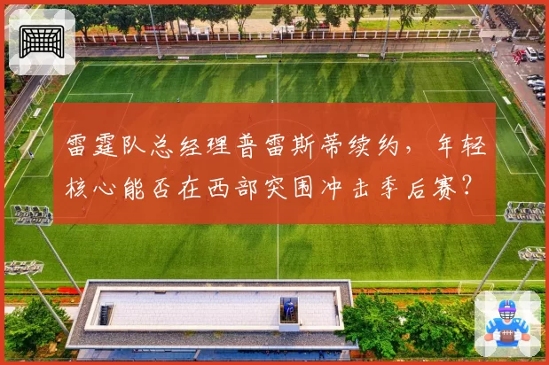 雷霆队总经理普雷斯蒂续约，年轻核心能否在西部突围冲击季后赛？