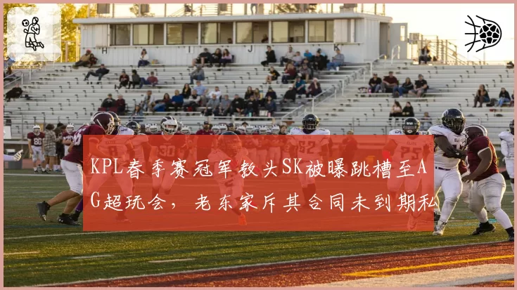 KPL春季赛冠军教头SK被曝跳槽至AG超玩会,老东家斥其合同未到期私自接触