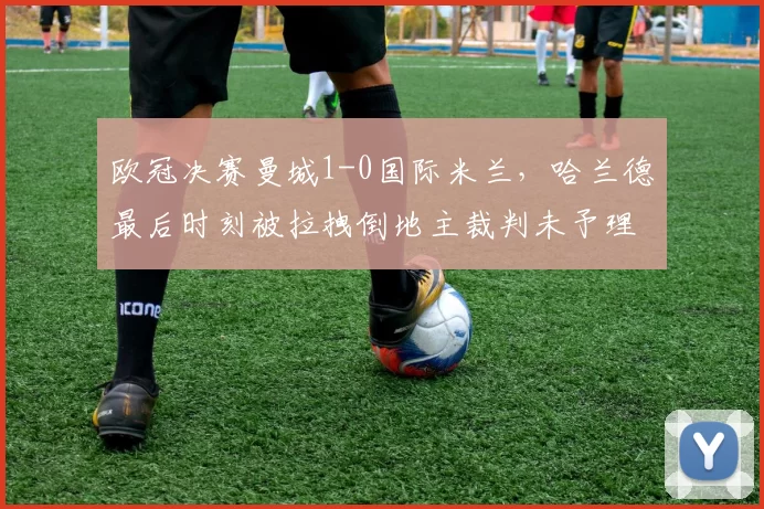 欧冠决赛曼城1-0国际米兰，哈兰德最后时刻被拉拽倒地主裁判未予理睬