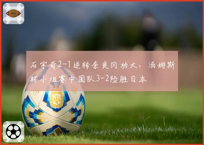 石宇奇2-1逆转奈良冈功大，汤姆斯杯小组赛中国队3-2险胜日本