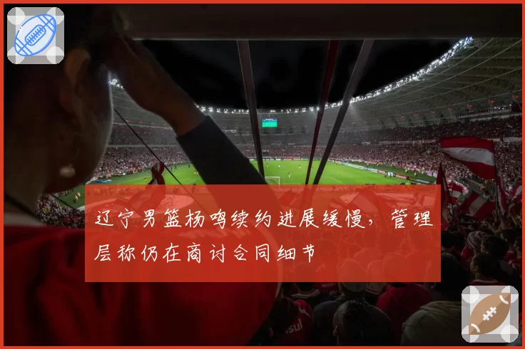 辽宁男篮杨鸣续约进展缓慢,管理层称仍在商讨合同细节