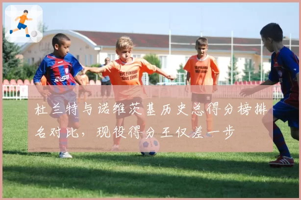 杜兰特与诺维茨基历史总得分榜排名对比，现役得分王仅差一步