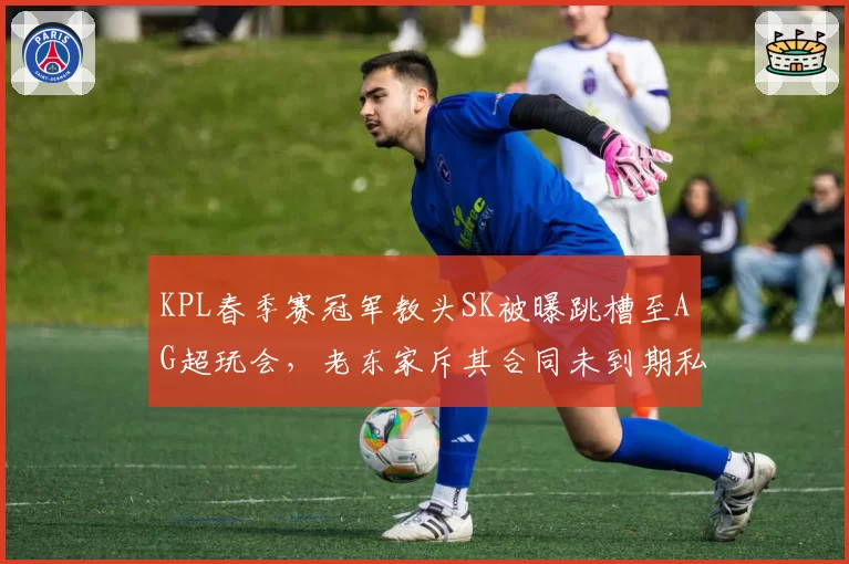 KPL春季赛冠军教头SK被曝跳槽至AG超玩会,老东家斥其合同未到期私自接触