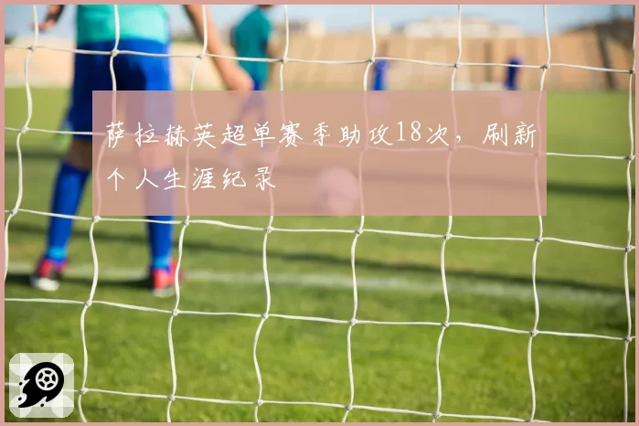 萨拉赫英超单赛季助攻18次，刷新个人生涯纪录