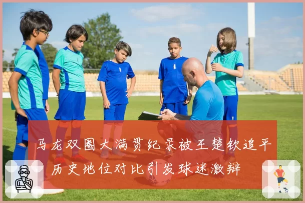 马龙双圈大满贯纪录被王楚钦追平，历史地位对比引发球迷激辩