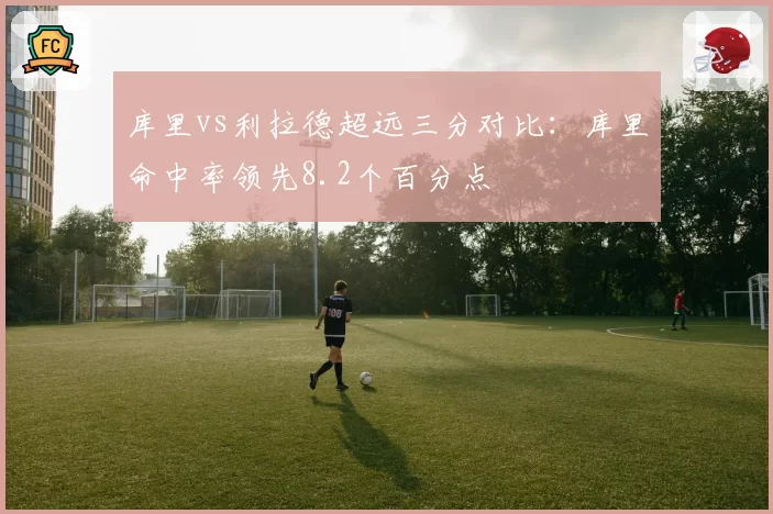 库里vs利拉德超远三分对比：库里命中率领先8.2个百分点
