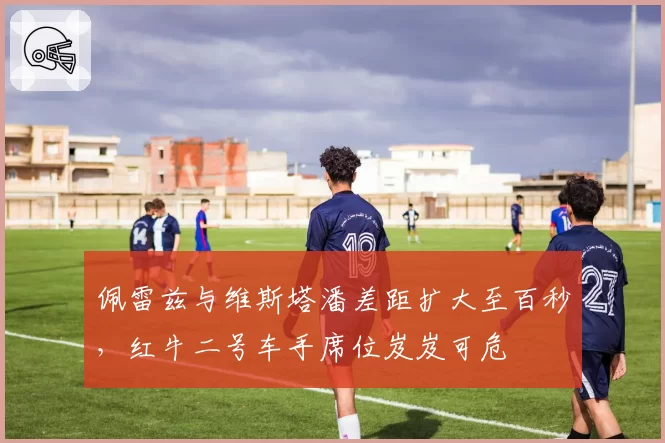 佩雷兹与维斯塔潘差距扩大至百秒，红牛二号车手席位岌岌可危
