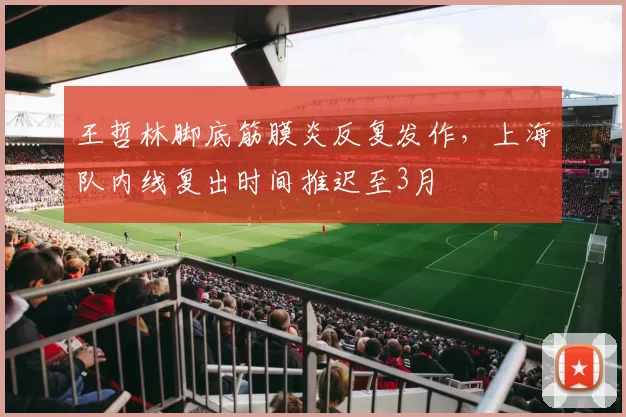 王哲林脚底筋膜炎反复发作，上海队内线复出时间推迟至3月