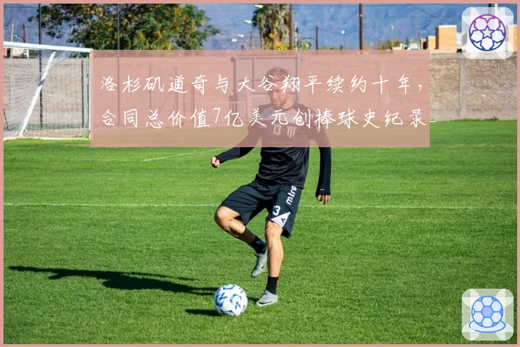 洛杉矶道奇与大谷翔平续约十年，合同总价值7亿美元创棒球史纪录__br_