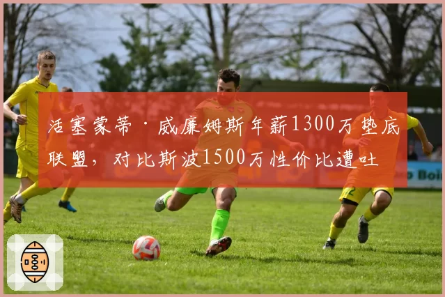 活塞蒙蒂·威廉姆斯年薪1300万垫底联盟，对比斯波1500万性价比遭吐槽