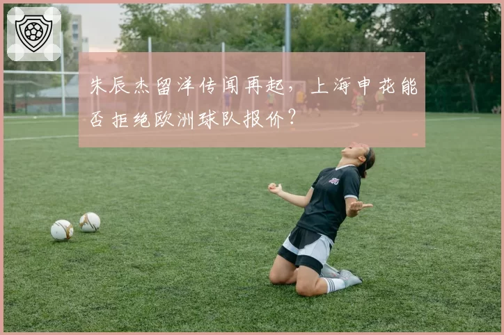 朱辰杰留洋传闻再起，上海申花能否拒绝欧洲球队报价？