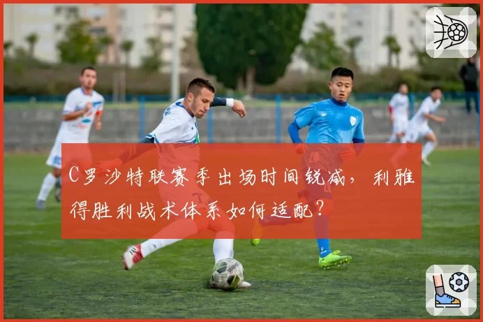 C罗沙特联赛季出场时间锐减，利雅得胜利战术体系如何适配？