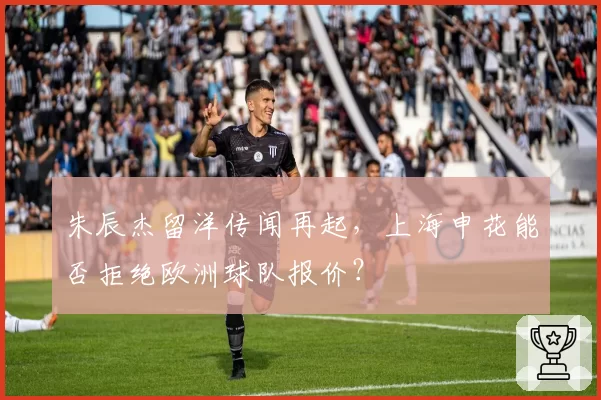 朱辰杰留洋传闻再起，上海申花能否拒绝欧洲球队报价？